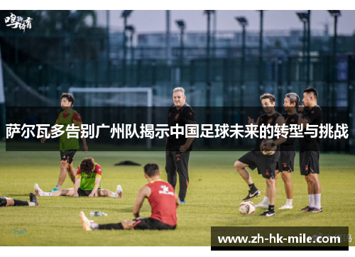 萨尔瓦多告别广州队揭示中国足球未来的转型与挑战 萨尔瓦多告别广州队揭示中国足球未来的转型与挑战