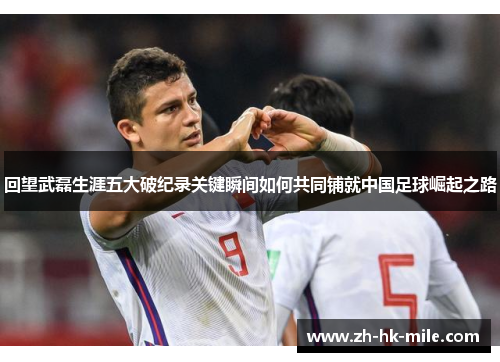 回望武磊生涯五大破纪录关键瞬间如何共同铺就中国足球崛起之路 回望武磊生涯五大破纪录关键瞬间如何共同铺就中国足球崛起之路