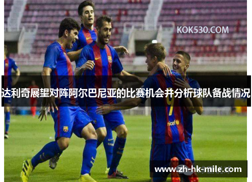 达利奇展望对阵阿尔巴尼亚的比赛机会并分析球队备战情况 达利奇展望对阵阿尔巴尼亚的比赛机会并分析球队备战情况