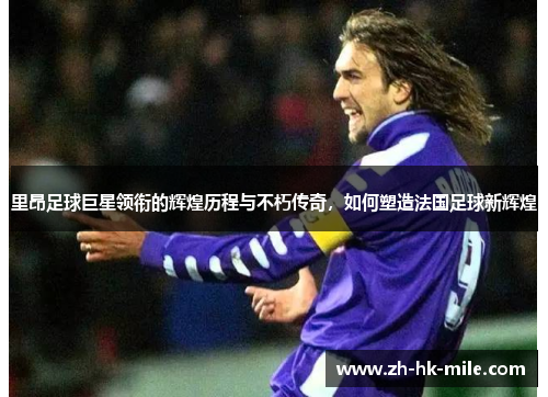 里昂足球巨星领衔的辉煌历程与不朽传奇,如何塑造法国足球新辉煌 里昂足球巨星领衔的辉煌历程与不朽传奇,如何塑造法国足球新辉煌