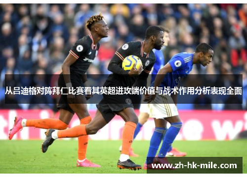 从吕迪格对阵拜仁比赛看其英超进攻端价值与战术作用分析表现全面