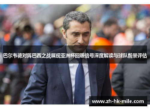 巴尔韦德对阵巴西之战展现亚洲杯回暖信号深度解读与球队前景评估