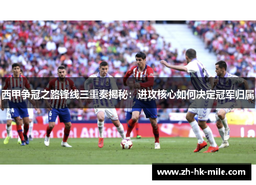 西甲争冠之路锋线三重奏揭秘：进攻核心如何决定冠军归属